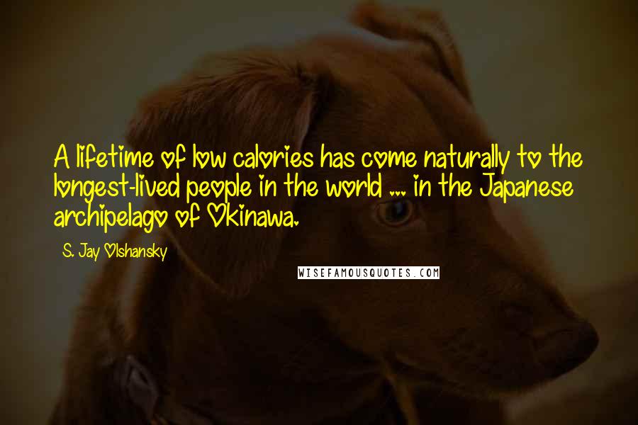 S. Jay Olshansky Quotes: A lifetime of low calories has come naturally to the longest-lived people in the world ... in the Japanese archipelago of Okinawa.