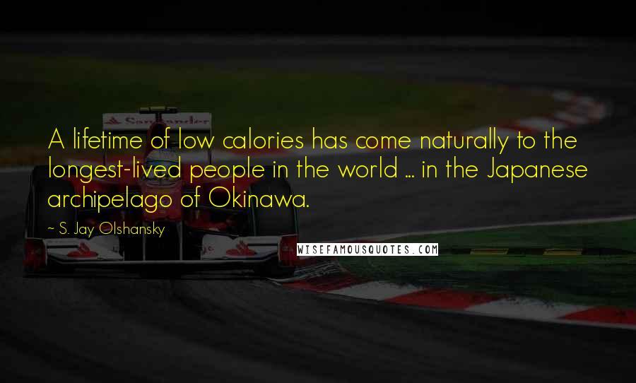 S. Jay Olshansky Quotes: A lifetime of low calories has come naturally to the longest-lived people in the world ... in the Japanese archipelago of Okinawa.