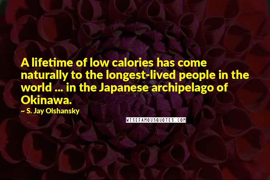 S. Jay Olshansky Quotes: A lifetime of low calories has come naturally to the longest-lived people in the world ... in the Japanese archipelago of Okinawa.