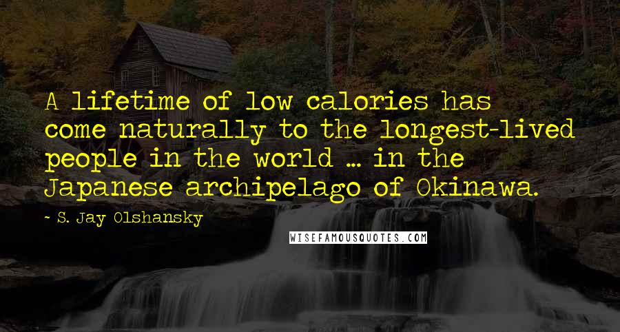 S. Jay Olshansky Quotes: A lifetime of low calories has come naturally to the longest-lived people in the world ... in the Japanese archipelago of Okinawa.