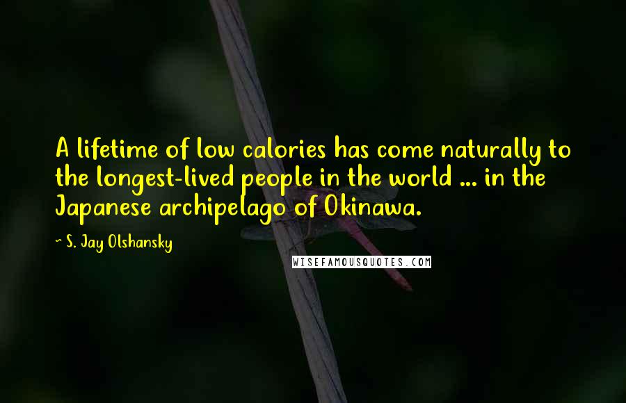 S. Jay Olshansky Quotes: A lifetime of low calories has come naturally to the longest-lived people in the world ... in the Japanese archipelago of Okinawa.