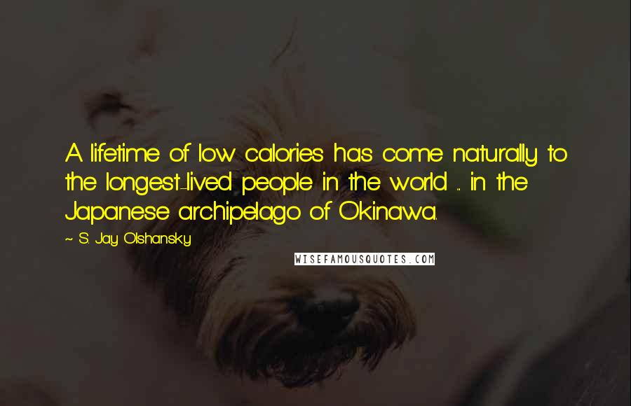 S. Jay Olshansky Quotes: A lifetime of low calories has come naturally to the longest-lived people in the world ... in the Japanese archipelago of Okinawa.