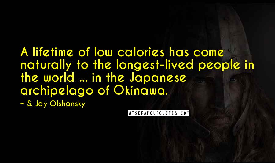 S. Jay Olshansky Quotes: A lifetime of low calories has come naturally to the longest-lived people in the world ... in the Japanese archipelago of Okinawa.