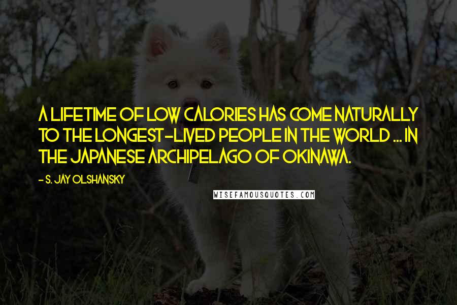 S. Jay Olshansky Quotes: A lifetime of low calories has come naturally to the longest-lived people in the world ... in the Japanese archipelago of Okinawa.