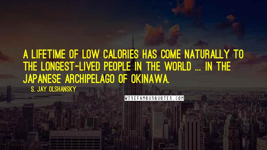 S. Jay Olshansky Quotes: A lifetime of low calories has come naturally to the longest-lived people in the world ... in the Japanese archipelago of Okinawa.