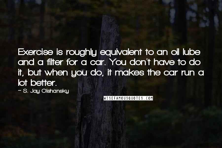 S. Jay Olshansky Quotes: Exercise is roughly equivalent to an oil lube and a filter for a car. You don't have to do it, but when you do, it makes the car run a lot better.
