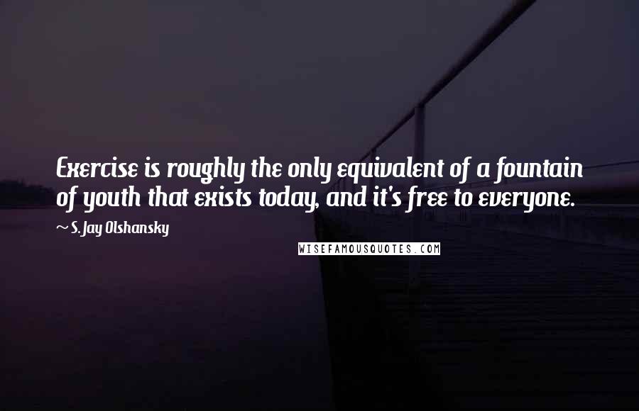 S. Jay Olshansky Quotes: Exercise is roughly the only equivalent of a fountain of youth that exists today, and it's free to everyone.