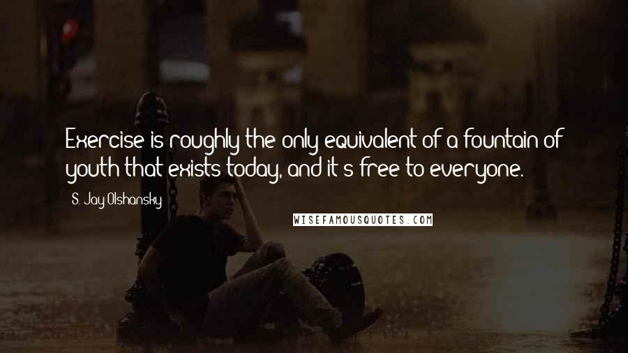 S. Jay Olshansky Quotes: Exercise is roughly the only equivalent of a fountain of youth that exists today, and it's free to everyone.