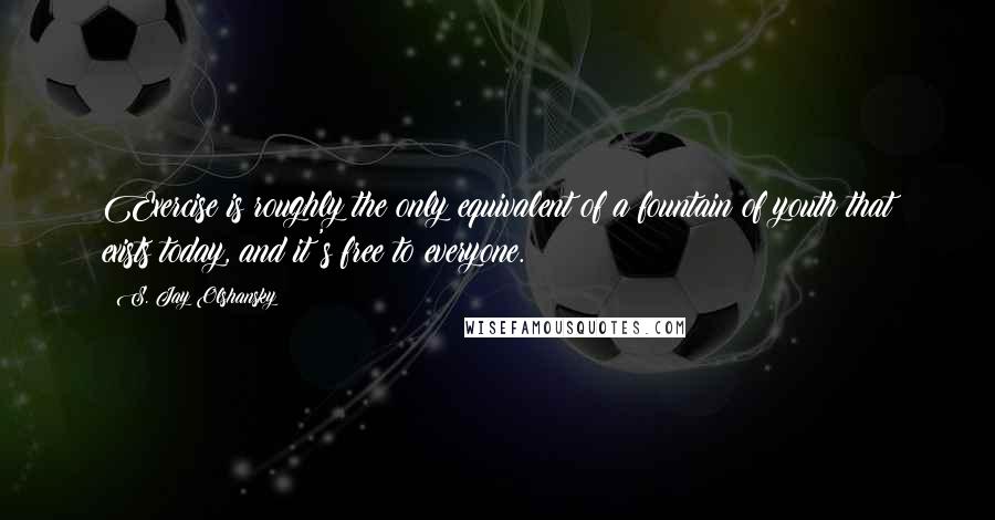 S. Jay Olshansky Quotes: Exercise is roughly the only equivalent of a fountain of youth that exists today, and it's free to everyone.