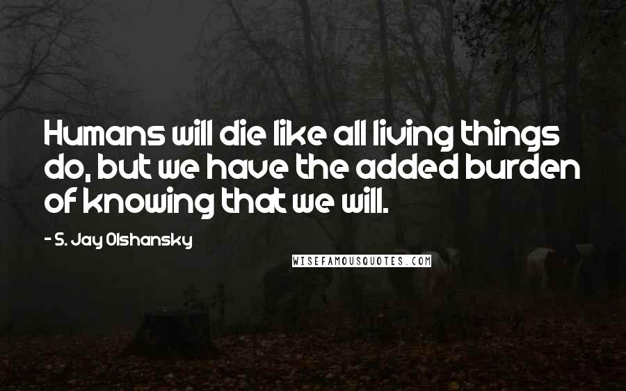 S. Jay Olshansky Quotes: Humans will die like all living things do, but we have the added burden of knowing that we will.