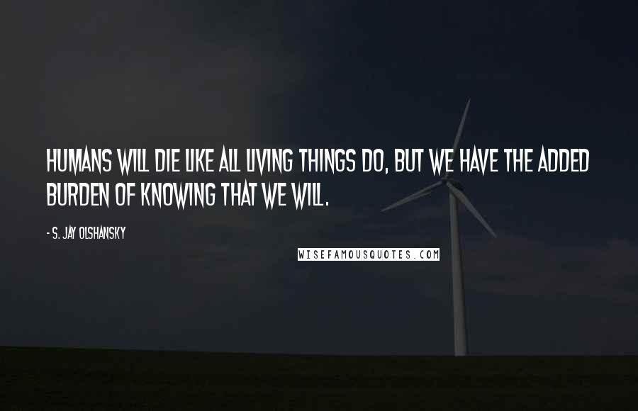 S. Jay Olshansky Quotes: Humans will die like all living things do, but we have the added burden of knowing that we will.