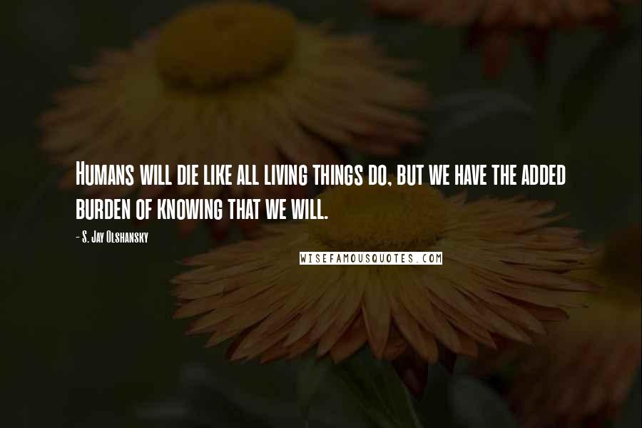 S. Jay Olshansky Quotes: Humans will die like all living things do, but we have the added burden of knowing that we will.