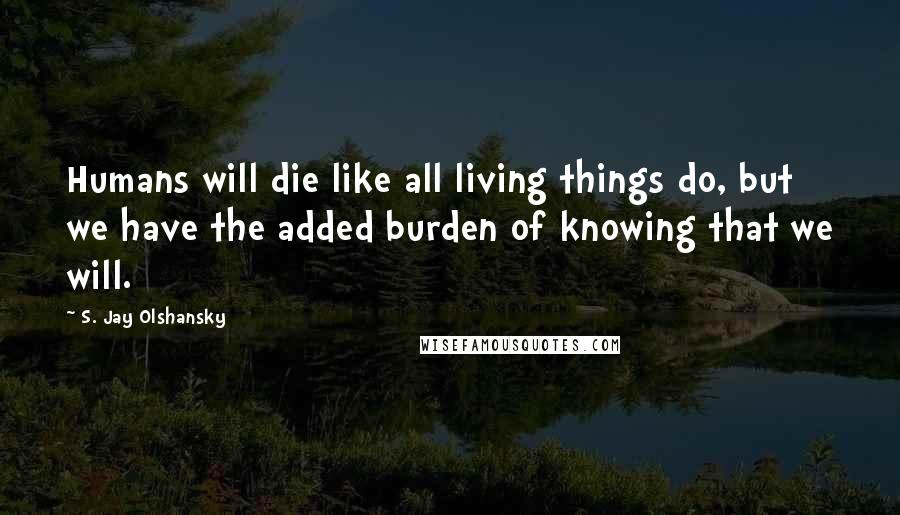 S. Jay Olshansky Quotes: Humans will die like all living things do, but we have the added burden of knowing that we will.