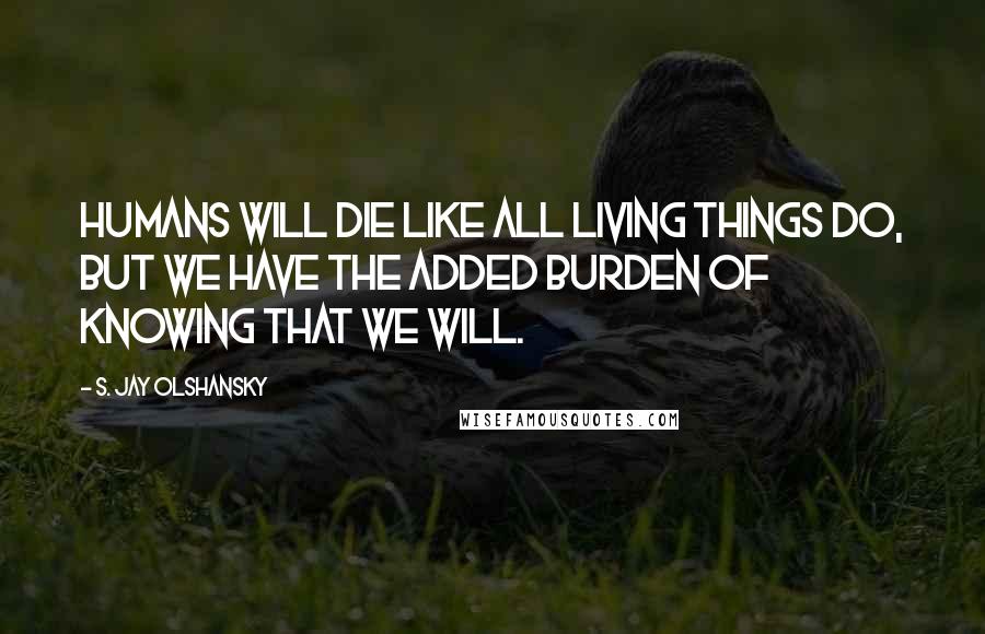 S. Jay Olshansky Quotes: Humans will die like all living things do, but we have the added burden of knowing that we will.