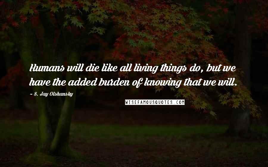 S. Jay Olshansky Quotes: Humans will die like all living things do, but we have the added burden of knowing that we will.