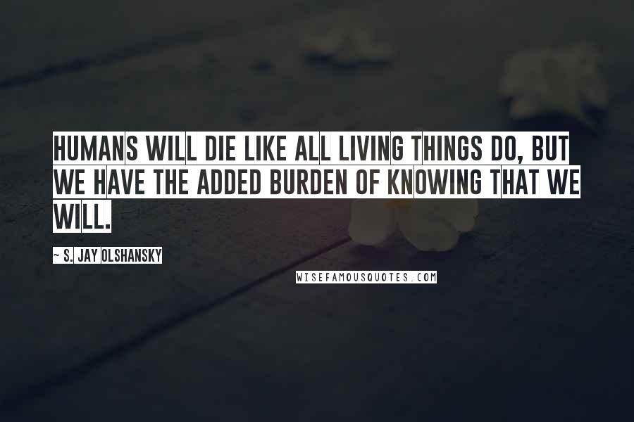 S. Jay Olshansky Quotes: Humans will die like all living things do, but we have the added burden of knowing that we will.