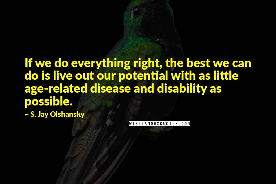 S. Jay Olshansky Quotes: If we do everything right, the best we can do is live out our potential with as little age-related disease and disability as possible.