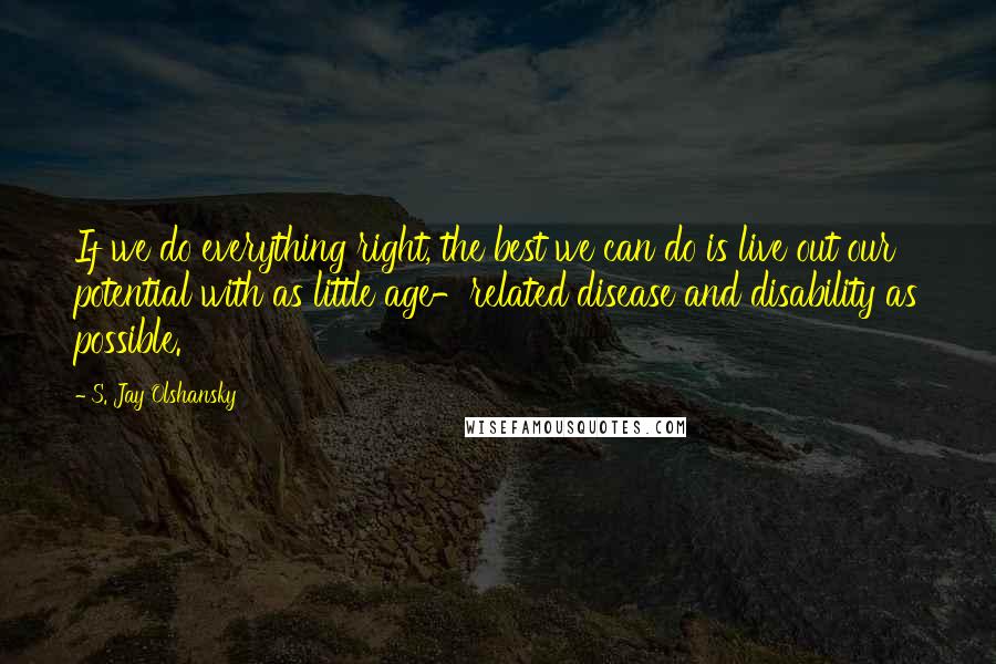 S. Jay Olshansky Quotes: If we do everything right, the best we can do is live out our potential with as little age-related disease and disability as possible.