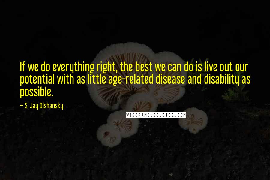 S. Jay Olshansky Quotes: If we do everything right, the best we can do is live out our potential with as little age-related disease and disability as possible.