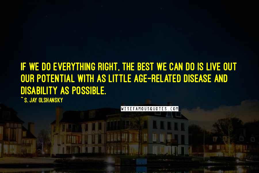 S. Jay Olshansky Quotes: If we do everything right, the best we can do is live out our potential with as little age-related disease and disability as possible.