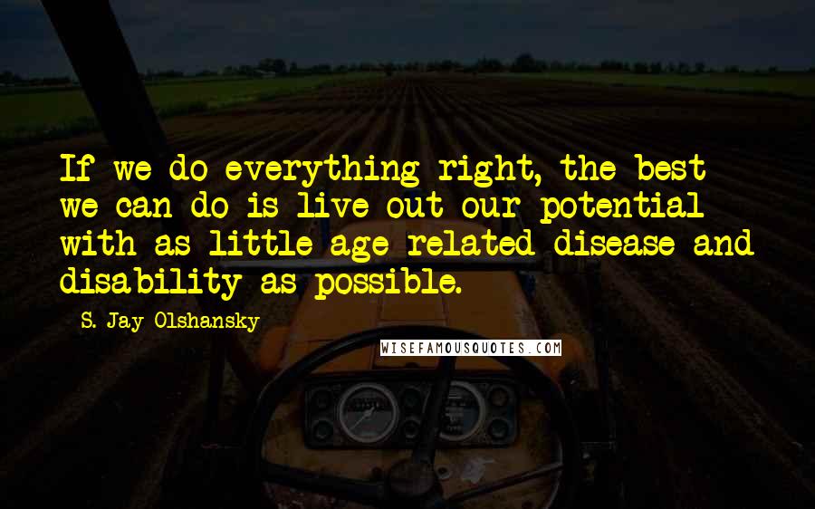 S. Jay Olshansky Quotes: If we do everything right, the best we can do is live out our potential with as little age-related disease and disability as possible.