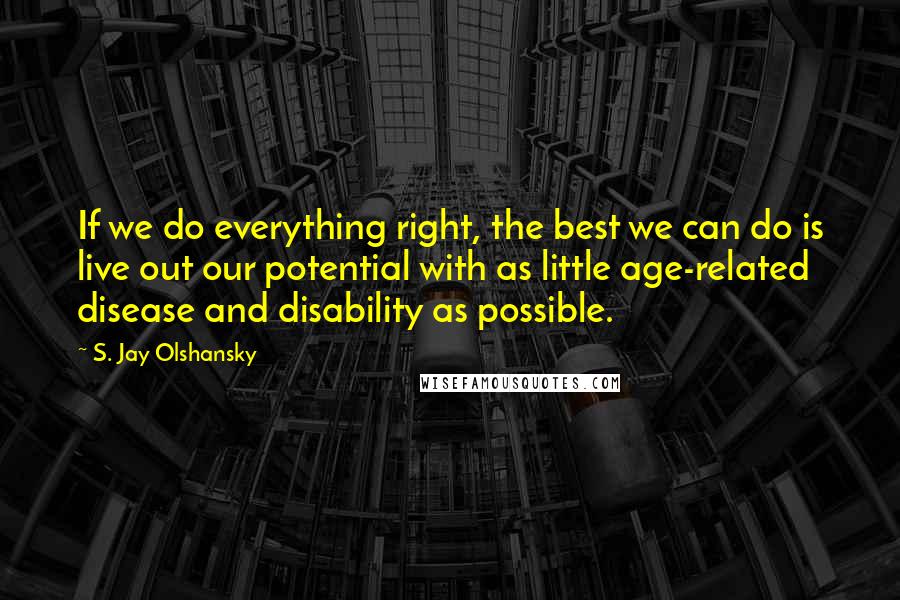 S. Jay Olshansky Quotes: If we do everything right, the best we can do is live out our potential with as little age-related disease and disability as possible.