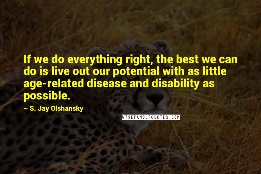 S. Jay Olshansky Quotes: If we do everything right, the best we can do is live out our potential with as little age-related disease and disability as possible.