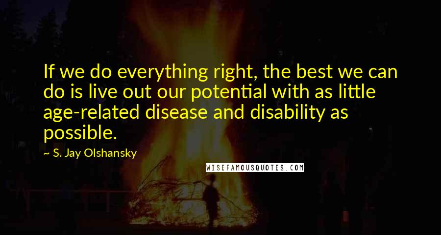 S. Jay Olshansky Quotes: If we do everything right, the best we can do is live out our potential with as little age-related disease and disability as possible.