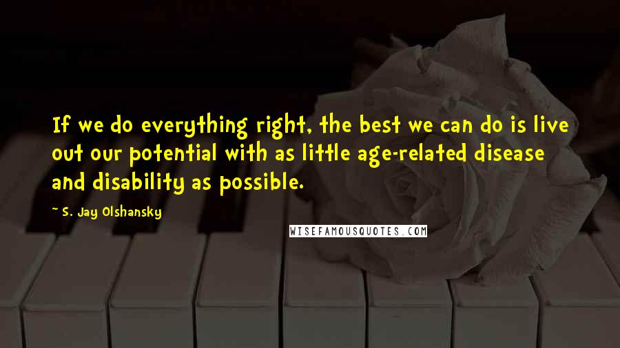 S. Jay Olshansky Quotes: If we do everything right, the best we can do is live out our potential with as little age-related disease and disability as possible.