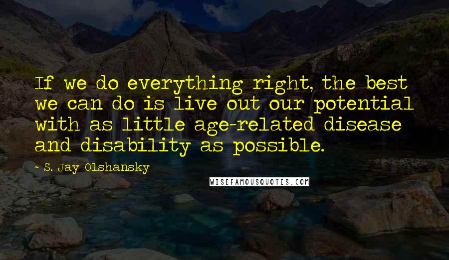 S. Jay Olshansky Quotes: If we do everything right, the best we can do is live out our potential with as little age-related disease and disability as possible.