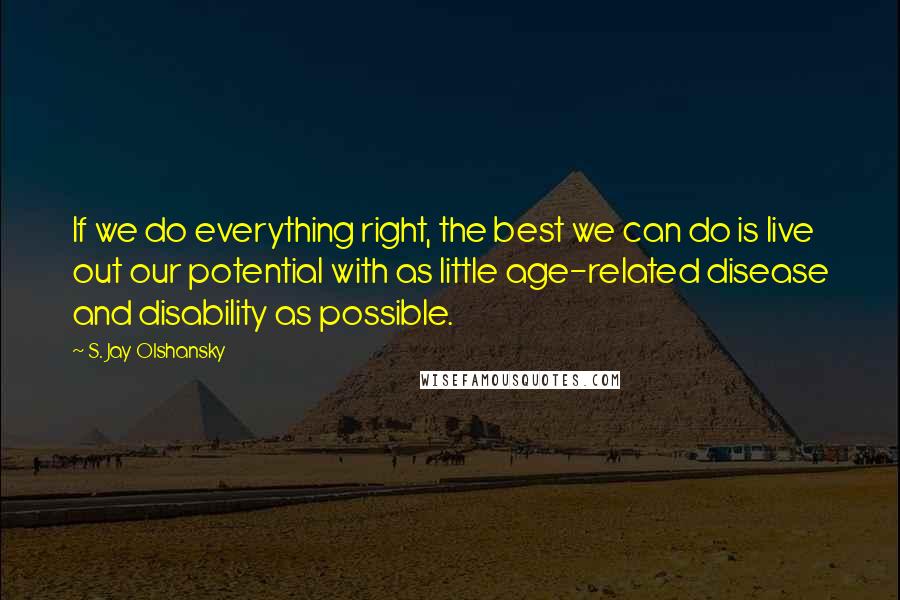 S. Jay Olshansky Quotes: If we do everything right, the best we can do is live out our potential with as little age-related disease and disability as possible.