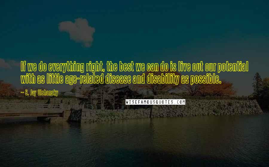 S. Jay Olshansky Quotes: If we do everything right, the best we can do is live out our potential with as little age-related disease and disability as possible.