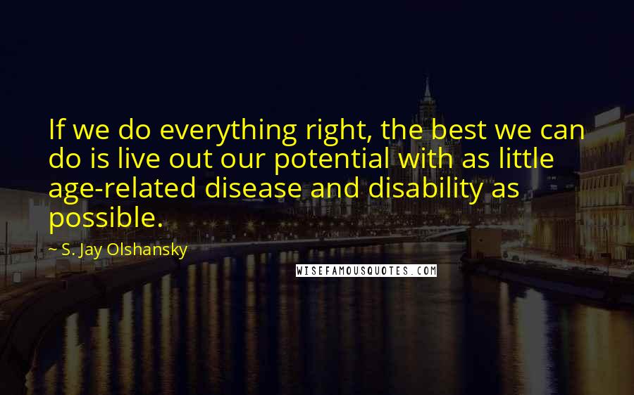 S. Jay Olshansky Quotes: If we do everything right, the best we can do is live out our potential with as little age-related disease and disability as possible.