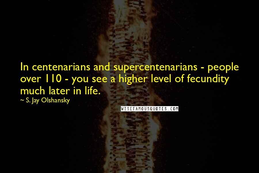 S. Jay Olshansky Quotes: In centenarians and supercentenarians - people over 110 - you see a higher level of fecundity much later in life.