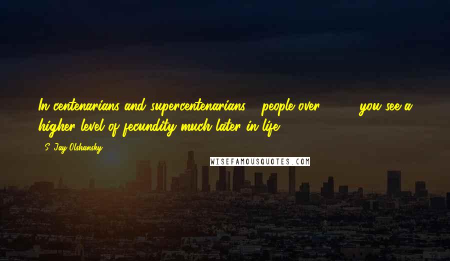 S. Jay Olshansky Quotes: In centenarians and supercentenarians - people over 110 - you see a higher level of fecundity much later in life.