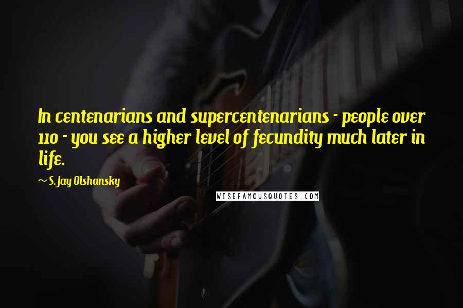 S. Jay Olshansky Quotes: In centenarians and supercentenarians - people over 110 - you see a higher level of fecundity much later in life.