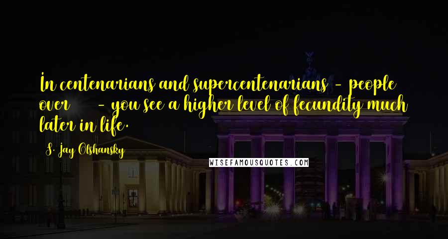 S. Jay Olshansky Quotes: In centenarians and supercentenarians - people over 110 - you see a higher level of fecundity much later in life.