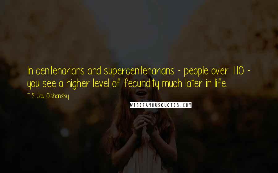 S. Jay Olshansky Quotes: In centenarians and supercentenarians - people over 110 - you see a higher level of fecundity much later in life.