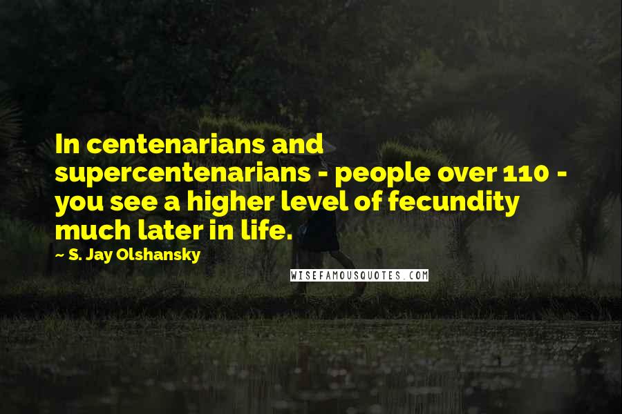 S. Jay Olshansky Quotes: In centenarians and supercentenarians - people over 110 - you see a higher level of fecundity much later in life.