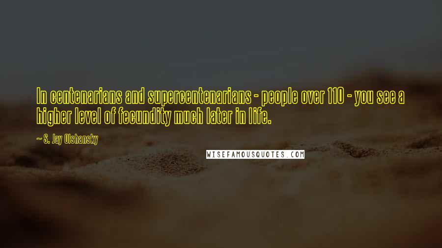 S. Jay Olshansky Quotes: In centenarians and supercentenarians - people over 110 - you see a higher level of fecundity much later in life.