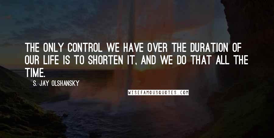 S. Jay Olshansky Quotes: The only control we have over the duration of our life is to shorten it, and we do that all the time.