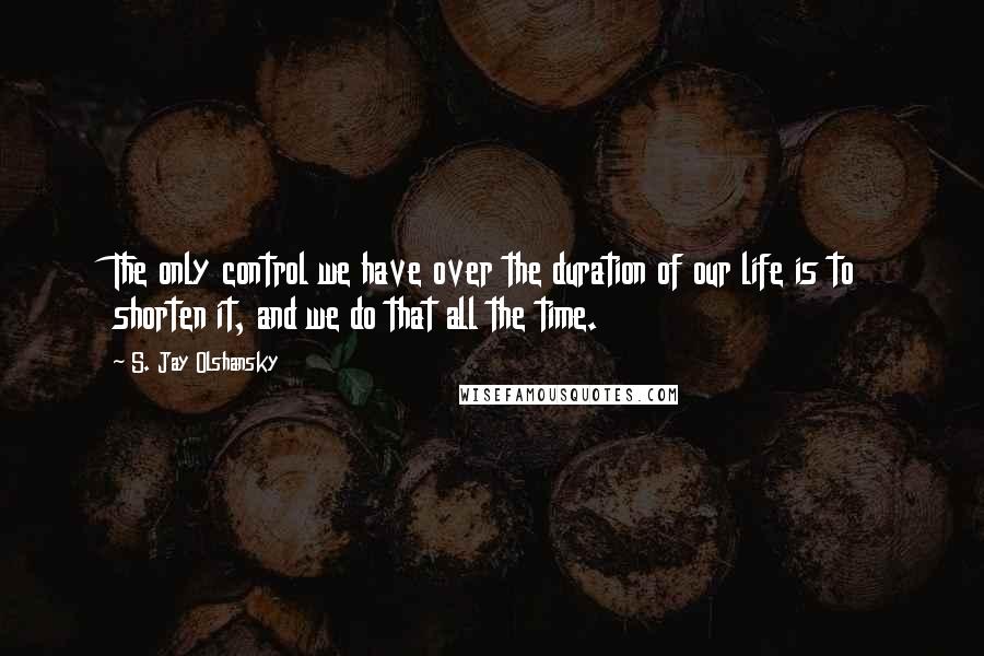 S. Jay Olshansky Quotes: The only control we have over the duration of our life is to shorten it, and we do that all the time.