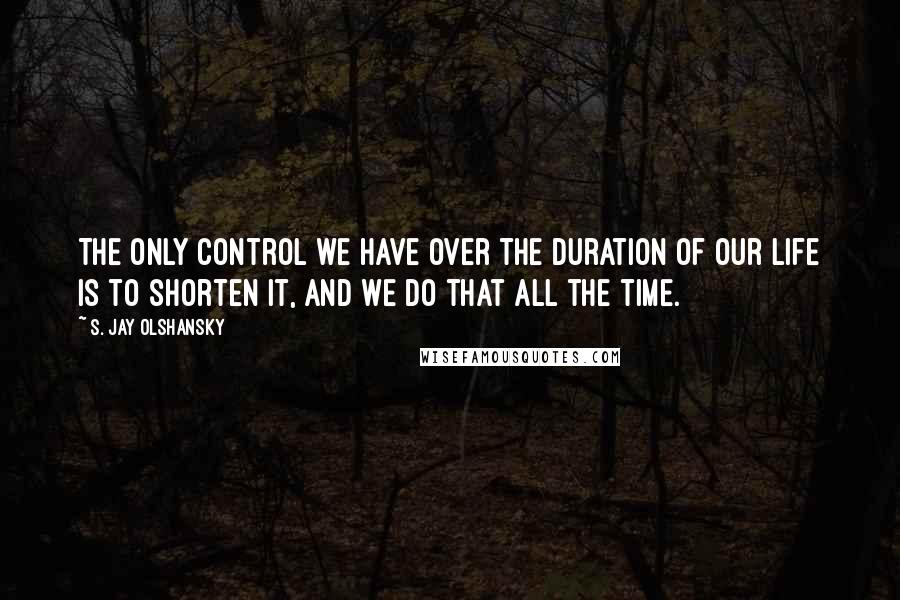 S. Jay Olshansky Quotes: The only control we have over the duration of our life is to shorten it, and we do that all the time.
