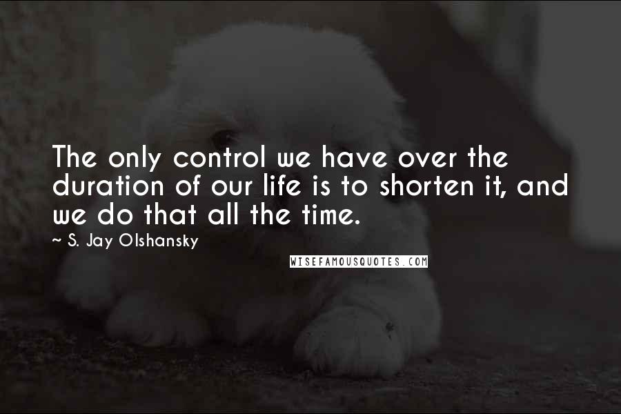 S. Jay Olshansky Quotes: The only control we have over the duration of our life is to shorten it, and we do that all the time.