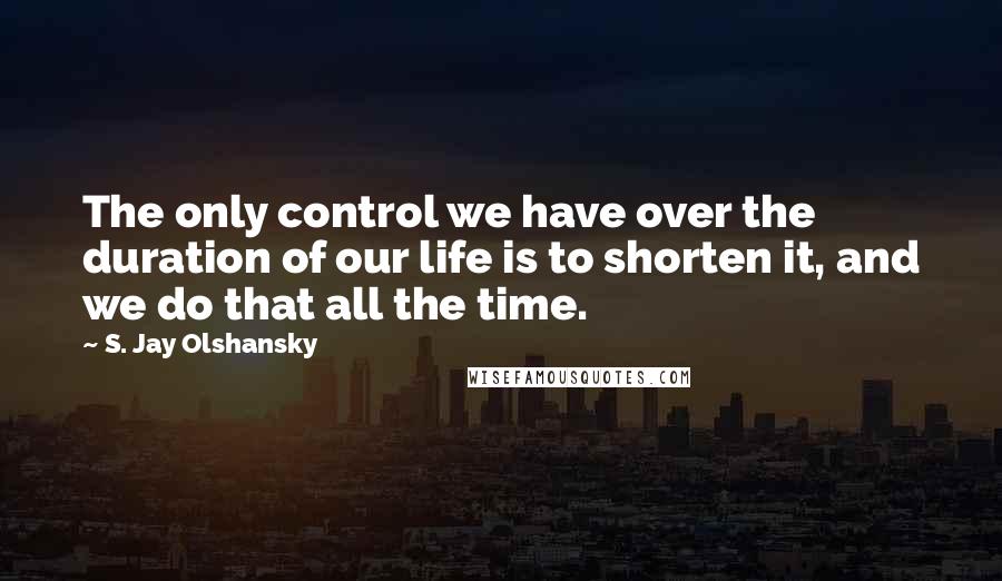 S. Jay Olshansky Quotes: The only control we have over the duration of our life is to shorten it, and we do that all the time.