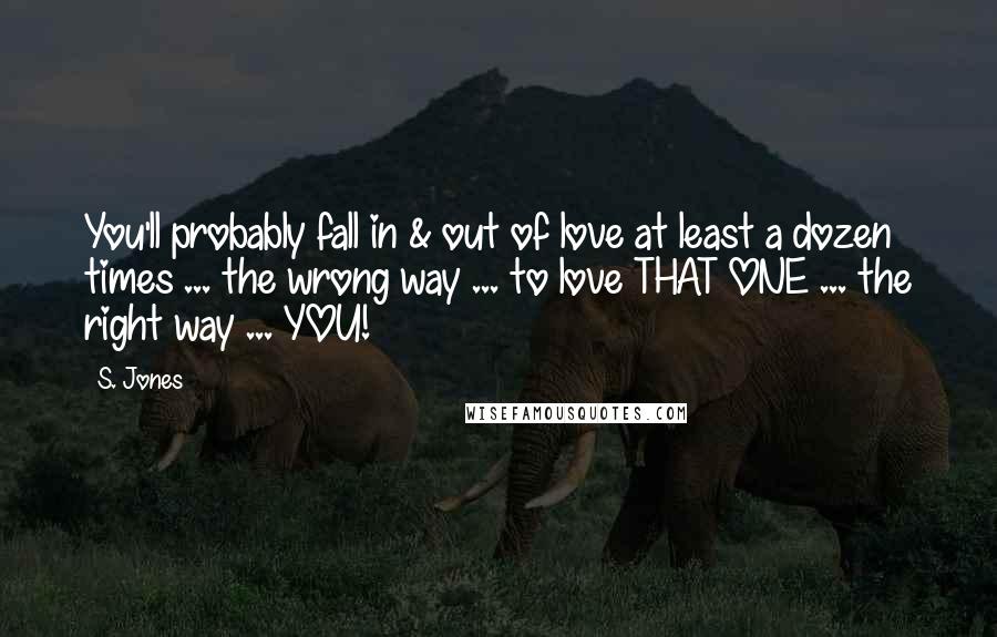 S. Jones Quotes: You'll probably fall in & out of love at least a dozen times ... the wrong way ... to love THAT ONE ... the right way ... YOU!