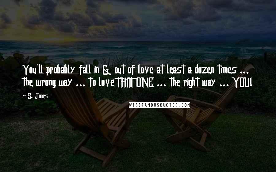 S. Jones Quotes: You'll probably fall in & out of love at least a dozen times ... the wrong way ... to love THAT ONE ... the right way ... YOU!