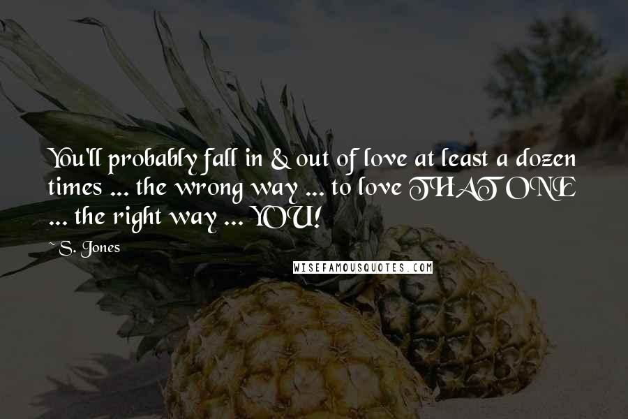 S. Jones Quotes: You'll probably fall in & out of love at least a dozen times ... the wrong way ... to love THAT ONE ... the right way ... YOU!