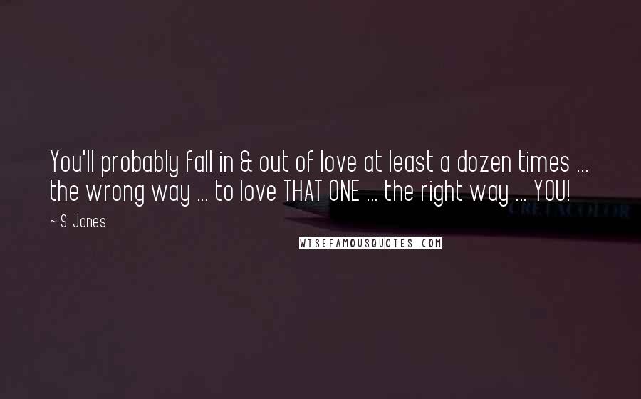 S. Jones Quotes: You'll probably fall in & out of love at least a dozen times ... the wrong way ... to love THAT ONE ... the right way ... YOU!