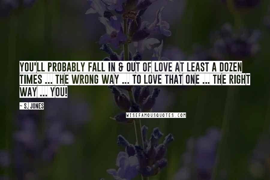 S. Jones Quotes: You'll probably fall in & out of love at least a dozen times ... the wrong way ... to love THAT ONE ... the right way ... YOU!